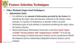 Feature Selection Techniques
• Filter Methods (Supervised Technique):
• Information Gain:
• It is defined as the amount of information provided by the feature for
identifying the target value and measures reduction in the entropy values
(entropy is a measure of randomness or disorder within a system).
• Information gain of each attribute is calculated considering the target values
for feature selection.
• Mutual Information (Information Gain) tells us that how much “input
variable” having relation with “output/target variable”. If its having
more Percentage of relation then those features can be considered for Model
development and less relationship (indepedent features) features can be
dropped.
Machine Learning Department of Information Technology
 