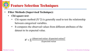 Feature Selection Techniques
• Filter Methods (Supervised Technique):
• Chi-square test:
• Chi-square method (X^2) is generally used to test the relationship
between categorical variables.
• It compares the observed values from different attributes of the
dataset to its expected value.
Machine Learning Department of Information Technology
 