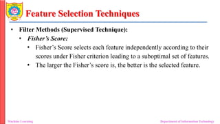 Feature Selection Techniques
• Filter Methods (Supervised Technique):
• Fisher’s Score:
• Fisher’s Score selects each feature independently according to their
scores under Fisher criterion leading to a suboptimal set of features.
• The larger the Fisher’s score is, the better is the selected feature.
Machine Learning Department of Information Technology
 