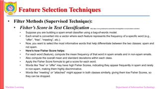 Feature Selection Techniques
• Filter Methods (Supervised Technique):
• Fisher’s Score in Text Classification (Ref: https://www.geeksforgeeks.org/machine-learning/fisher-score-for-feature-selection/)
• Suppose you are building a spam email classifier using a bag-of-words model.
• Each email is converted into a vector where each feature represents the frequency of a specific word (e.g.,
“offer”, “free”, “meeting”, etc.).
• Now, you want to select the most informative words that help differentiate between the two classes: spam and
not spam.
• Here's how Fisher Score helps:
• For each word (feature), compute the mean frequency of that word in spam emails and in non-spam emails.
• Also compute the overall mean and standard deviations within each class.
• Apply the Fisher Score formula to get a score for each word.
• Words like “free” or “offer” may have high Fisher Scores, indicating they appear frequently in spam and rarely
in non-spam, making them highly discriminative.
• Words like “meeting” or “attached” might appear in both classes similarly, giving them low Fisher Scores, so
they can be dropped.
Machine Learning Department of Information Technology
 