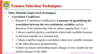 Feature Selection Techniques
• Filter Methods (Supervised Technique):
• Correlation Coefficient:
• Pearson’s Correlation Coefficient is a measure of quantifying the
association between the two continuous variables and the
direction of the relationship with its values ranging from -1 to 1.
• 1 shows a perfect positive correlation where both variables increase
or decrease together at a constant rate.
• -1 shows a perfect negative correlation where one variable increases
as the other decreases proportionally.
• 0 shows no linear relationship means changes in one variable do not
predict changes in the other.
Machine Learning Department of Information Technology
 