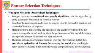 Feature Selection Techniques
• Wrapper Methods (Supervised Technique):
• Wrapper methods, also referred to as greedy algorithms train the algorithm by
using a subset of features in an iterative manner.
• Based on the conclusions made from training in prior to the model, addition and
removal of features takes place.
• Stopping criteria for selecting the best subset are usually pre-defined by the
person training the model such as when the performance of the model decreases
or a specific number of features has been achieved.
• The main advantage of wrapper methods over the filter methods is that they
provide an optimal set of features for training the model, thus resulting in
better accuracy than the filter methods but are computationally more expensive.
Machine Learning Department of Information Technology
 