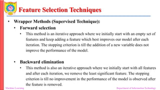 Feature Selection Techniques
• Wrapper Methods (Supervised Technique):
• Forward selection
• This method is an iterative approach where we initially start with an empty set of
features and keep adding a feature which best improves our model after each
iteration. The stopping criterion is till the addition of a new variable does not
improve the performance of the model.
• Backward elimination
• This method is also an iterative approach where we initially start with all features
and after each iteration, we remove the least significant feature. The stopping
criterion is till no improvement in the performance of the model is observed after
the feature is removed.
Machine Learning Department of Information Technology
 