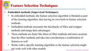 Feature Selection Techniques
• Embedded methods (Supervised Technique):
• In embedded methods, the feature selection algorithm is blended as part
of the learning algorithm, thus having its own built-in feature selection
methods.
• Embedded methods encounter the drawbacks of filter and wrapper
methods and merge their advantages.
• These methods are faster like those of filter methods and more accurate
than the filter methods and take into consideration a combination of
features as well
• Works with a specific learning algorithm so the feature selection might
not work well with other models
Machine Learning Department of Information Technology
 