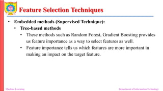 Feature Selection Techniques
• Embedded methods (Supervised Technique):
• Tree-based methods
• These methods such as Random Forest, Gradient Boosting provides
us feature importance as a way to select features as well.
• Feature importance tells us which features are more important in
making an impact on the target feature.
Machine Learning Department of Information Technology
 