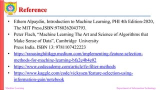Reference
• Ethem Alpaydin, Introduction to Machine Learning, PHI 4th Edition-2020,
The MIT Press,ISBN:9780262043793.
• Peter Flach, “Machine Learning The Art and Science of Algorithms that
Make Sense of Data”, Cambridge University
Press India. ISBN 13: 9781107422223
• https://ranasinghiitkgp.medium.com/implementing-feature-selection-
methods-for-machine-learning-bfa2e4b4e02
• https://www.codecademy.com/article/fe-filter-methods
• https://www.kaggle.com/code/vickysen/feature-selection-using-
information-gain/notebook
Machine Learning Department of Information Technology
 