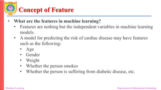 Concept of Feature
Machine Learning Department of Information Technology
• What are the features in machine learning?
• Features are nothing but the independent variables in machine learning
models.
• A model for predicting the risk of cardiac disease may have features
such as the following:
• Age
• Gender
• Weight
• Whether the person smokes
• Whether the person is suffering from diabetic disease, etc.
 