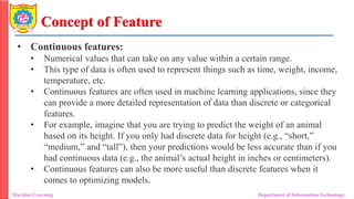 Concept of Feature
• Continuous features:
• Numerical values that can take on any value within a certain range.
• This type of data is often used to represent things such as time, weight, income,
temperature, etc.
• Continuous features are often used in machine learning applications, since they
can provide a more detailed representation of data than discrete or categorical
features.
• For example, imagine that you are trying to predict the weight of an animal
based on its height. If you only had discrete data for height (e.g., “short,”
“medium,” and “tall”), then your predictions would be less accurate than if you
had continuous data (e.g., the animal’s actual height in inches or centimeters).
• Continuous features can also be more useful than discrete features when it
comes to optimizing models.
Machine Learning Department of Information Technology
 