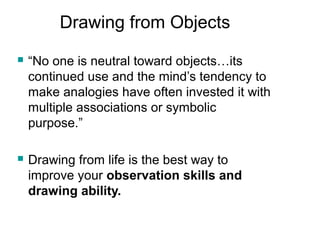 Drawing from Objects
 “No one is neutral toward objects…its
continued use and the mind’s tendency to
make analogies have often invested it with
multiple associations or symbolic
purpose.”
 Drawing from life is the best way to
improve your observation skills and
drawing ability.
 