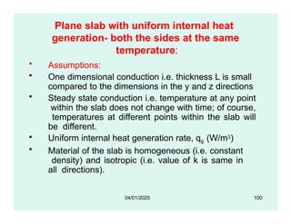 Plane slab with uniform internal heat
generation- both the sides at the same
temperature:
• Assumptions:
• One dimensional conduction i.e. thickness L is small
compared to the dimensions in the y and z directions
• Steady state conduction i.e. temperature at any point
within the slab does not change with time; of course,
temperatures at different points within the slab will
be different.
• Uniform internal heat generation rate, qg (W/m3)
• Material of the slab is homogeneous (i.e. constant
density) and isotropic (i.e. value of k is same in
all directions).
04/01/2025 100
 