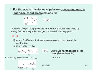 • For the above mentioned stipulations, governing eqn. in
cartesian coordinates reduces to:
dx2 k
d2
T q g
0 ....(5.1)
• Also, by observation, T = Tmax at x = 0.
Solution of eqn. (5.1) gives the temperature profile and then, by
using Fourier’s equation we get the heat flux at any point.
C. ’s:
(i) at x = 0, dT/dx = 0, since temperature is maximum at the
centre line.
(ii) at x = L/2, T = Tw
04/01/2025 102
T( x) T w
q g
8k
 L2 4
x2 ....(5.3) where L is half thickness of the
slab. (Remember this.)
q g
L2
T max T w 8k
 