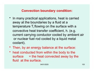 Convection boundary condition:
• In many practical applications, heat is carried
away at the boundaries by a fluid at a
temperature Tf flowing on the surface with a
convective heat transfer coefficient, h. (e.g.
current carrying conductor cooled by ambient air
or nuclear fuel rod cooled by a liquid metal
coolant).
• Then, by an energy balance at the surface:
• heat conducted from within the body to the
surface = the heat convected away by the
fluid at the surface.
04/01/2025 105
 