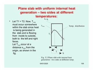 Plane slab with uniform internal heat
generation – two sides at different
temperatures:
k, qg
• Let T1 > T2. Now, Tmax
Tmax
T1
Temp. distribution
must occur somewhere
within the slab since heat
is being generated in
the slab and is flowing
from inside to outside,
both to the left and right
faces.
Let Tmax occur at a
distance xmax from the
origin, as shown in the
fig. X
Fig. 5.3 Plane slab with internal heat
generation - two sides at different temp.
T2
L
xmax
04/01/2025 108
 