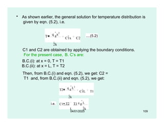 • As shown earlier, the general solution for temperature distribution is
given by eqn. (5.2), i.e.
T
q g
x2
2k
C1x C2
....(5.2)
C1 and C2 are obtained by applying the boundary conditions.
For the present case, B. C’s are:
B.C.(i): at x = 0, T = T1
B.C.(ii): at x = L, T = T2
Then, from B.C.(i) and eqn. (5.2), we get: C2 =
T1 and, from B.C.(ii) and eqn. (5.2), we get:
T2
q g
L2
2k
C1L T1
i.e. C1 T2 T1 q g
L
L 2k
04/01/2025 109
 