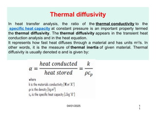 Thermal diffusivity
In heat transfer analysis, the ratio of the thermal conductivity to the
specific heat capacity at constant pressure is an important property termed
the thermal diffusivity. The thermal diffusivity appears in the transient heat
conduction analysis and in the heat equation.
It represents how fast heat diffuses through a material and has units m2
/s. In
other words, it is the measure of thermal inertia of given material. Thermal
diffusivity is usually denoted α and is given by:
04/01/2025 1
1
 