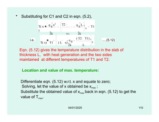 • Substituting for C1 and C2 in eqn. (5.2),
T( x
)
q g
x2
2k
T2
T1
L
q g
L
2k
x
T1
i.e.
T( x) T1 ( L x) 
q g
( T2 T1)
2k L
x
.....(5.12)
Eqn. (5.12) gives the temperature distribution in the slab of
thickness L, with heat generation and the two sides
maintained at different temperatures of T1 and T2.
Location and value of max. temperature:
Differentiate eqn. (5.12) w.r.t. x and equate to zero;
Solving, let the value of x obtained be xmax ;
Substitute the obtained value of xmax back in eqn. (5.12) to get the
value of Tmax.
04/01/2025 110
 