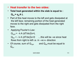 • Heat transfer to the two sides:
• Total heat generated within the slab is equal to :
Qtot = qg A L
• Part of this heat moves to the left and gets dissipated at
the left face; remaining portion of the heat generated
moves to the right and gets dissipated from the right
face.
• Applying Fourier’s Law:
Qright = - k A (dT/dx)x=L
Qleft = - k A (dT/dx)x=0 …this will be -ve since heat
flows from right to left i.e. in –ve x- direction
• Of course, sum of Qright and Qleft must be equal to
Qtot.
04/01/2025 111
 