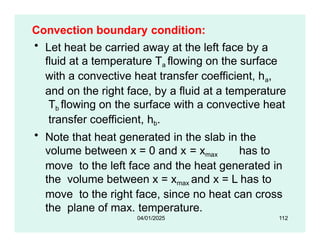 Convection boundary condition:
• Let heat be carried away at the left face by a
fluid at a temperature Ta flowing on the surface
with a convective heat transfer coefficient, ha,
and on the right face, by a fluid at a temperature
Tb flowing on the surface with a convective heat
transfer coefficient, hb.
• Note that heat generated in the slab in the
volume between x = 0 and x = xmax has to
move to the left face and the heat generated in
the volume between x = xmax and x = L has to
move to the right face, since no heat can cross
the plane of max. temperature.
04/01/2025 112
 
