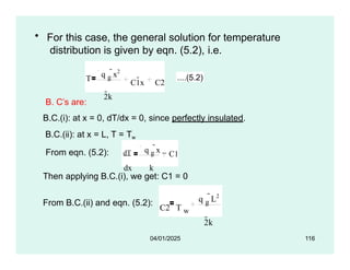 • For this case, the general solution for temperature
distribution is given by eqn. (5.2), i.e.
T
q g
x2
2k
C1x C2
....(5.2)
B. C’s are:
B.C.(i): at x = 0, dT/dx = 0, since perfectly insulated.
B.C.(ii): at x = L, T = Tw
From eqn. (5.2): dT q g
x
dx k
C1
Then applying B.C.(i), we get: C1 = 0
From B.C.(ii) and eqn. (5.2):
C2 T w
q g
L2
2k
04/01/2025 116
 