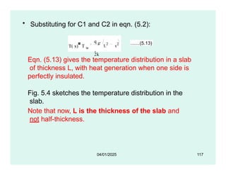 • Substituting for C1 and C2 in eqn. (5.2):
T( x) T w
q g
2k
 L
2
x
2 .......(5.13)
Eqn. (5.13) gives the temperature distribution in a slab
of thickness L, with heat generation when one side is
perfectly insulated.
Fig. 5.4 sketches the temperature distribution in the
slab.
Note that now, L is the thickness of the slab and
not half-thickness.
04/01/2025 117
 