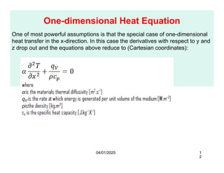 One-dimensional Heat Equation
One of most powerful assumptions is that the special case of one-dimensional
heat transfer in the x-direction. In this case the derivatives with respect to y and
z drop out and the equations above reduce to (Cartesian coordinates):
04/01/2025 1
2
 