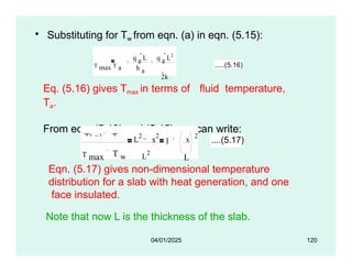 • Substituting for Tw from eqn. (a) in eqn. (5.15):
T max T a
q g
L
h a
q g
L2
2k
.....(5.16)
Eq. (5.16) gives Tmax in terms of fluid temperature,
Ta.
From eqn. (5.13) and (5.15), we can write:
T( x) T w
T max T w L
2
1
L
2
x
2
x
2
L
....(5.17)
04/01/2025 120
Eqn. (5.17) gives non-dimensional temperature
distribution for a slab with heat generation, and one
face insulated.
Note that now L is the thickness of the slab.
 
