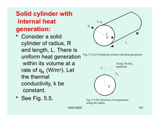 Solid cylinder with
internal heat
generation:
Q
Ti
To
k, qg
Fig. 5.5 (a) Cylindrical system with heat generation
L
L
R
• Consider a solid
cylinder of radius, R
and length, L. There is
uniform heat generation
within its volume at a
rate of q (W/m3). Let
g
the thermal
conductivity, k be
constant.
• See Fig. 5.5.
Temp. Profile,
parabolic
To
Fig. 5.5 (b) Variation of temperature
along the radius
R
Tw
04/01/2025 121
 