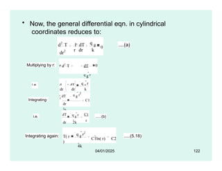 • Now, the general differential eqn. in cylindrical
coordinates reduces to:
dr2
d2
T 1  dT
r dr k
q g
0 ....(a)
Multiplying by r: r d2
T dT
q g
r
dr
2
dr
k
0
i.e. d  dT q g
r
Integrating:
dr dr k
 2
r dT q g r
dr
2k
C1
i.e.
dT q g
r
dr 2k
C1
r
......(b)
Integrating again: T( r
)
q g
r2
4k
C1ln( r) C2
.....(5.18)
04/01/2025 122
 