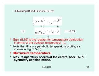 Substituting C1 and C2 in eqn. (5.18):
T( r
)
q g
r2
4k
T w
q g
R2
4k
i.e.
T( r) T w
q g
4k
 R
2
r
2 .......(5.19)
• Eqn. (5.19) is the relation for temperature distribution
in terms of the surface temperature, Tw.
• Note that this is a parabolic temperature profile, as
shown in Fig. 5.5 (b).
• Maximum temperature:
• Max. temperature occurs at the centre, because of
symmetry considerations.
04/01/2025 125
 