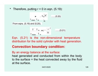 • Therefore, putting r = 0 in eqn. (5.19):
q g
R2
T max T w 4k
.......(5.20)
From eqns. (5.19) and (5.20),
T T w
T max T w
1
r
R
2
.......(5.21)
Eqn. (5.21) is the non-dimensional temperature
distribution for the solid cylinder with heat generation.
Convection boundary condition:
By an energy balance at the surface:
heat generated and conducted from within the body
to the surface = the heat convected away by the fluid
at the surface.
04/01/2025 126
 
