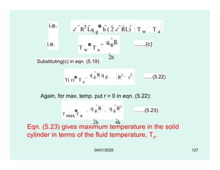 i.e.
 R2 Lq g h ( 2 RL)  T w T a
i.e.
T w T a
q g
R
2h
.......(c)
Substituting(c) in eqn. (5.19):
T( r) T a
R r
2 2
q g
R q g 
2h 4k
......(5.22)
Again, for max. temp. put r = 0 in eqn. (5.22):
T max T a
q g
R q g
R2
2h 4k
.......(5.23)
04/01/2025 127
Eqn. (5.23) gives maximum temperature in the solid
cylinder in terms of the fluid temperature, Ta.
 