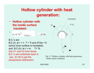 Hollow cylinder with heat
generation:
the inside surface
insulated:
• We have:
k, qg
Q
To Ti To
Insulated
• Hollow cylinder with
T( r
)
q g
r2
4k
C1ln( r)
C2
.....(5.18)
Fig. 5.7 Hollow cylinder with heat generation,
inside surface insulated
ri
ro
B.C.’s are:
B.C.(i): at r = ri T = Ti and dT/dx = 0
(since inner surface is insulated),
and B.C.(ii): at r = ro T= To
Get C1 and C2 from these
04/01/2025 131
B.C.’s and substitute back in
eqn. (5.18) to get the
temperature distribution.
 