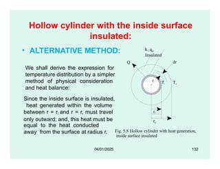 Hollow cylinder with the inside surface
insulated:
• ALTERNATIVE METHOD:
Q
Ti To
k, qg
Insulated
dr
r
Fig. 5.8 Hollow cylinder with heat generation,
inside surface insulated
ri
ro
equal to the heat conducted
away from the surface at radius r.
04/01/2025 132
We shall derive the expression for
temperature distribution by a simpler
method of physical consideration
and heat balance:
Since the inside surface is insulated,
heat generated within the volume
between r = ri and r = r, must travel
only outward; and, this heat must be
 