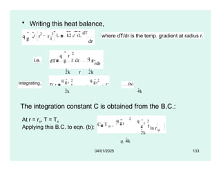 • Writing this heat balance,
g
q  r r i
2 2
  L k2 rL dT
dr
where dT/dr is the temp. gradient at radius r.
i.e. dT
q r
2

g i  dr q g
2k r 2k
rdr
Integrating, T( r
)
q gr
2
i ln( r)
q gr
2
C .....(b)
2k 4k
The integration constant C is obtained from the B.C.:
At r = ro, T = To
Applying this B.C. to eqn. (b):
q
C T o
2
r
q
g
o 4k
r
2
2k
g i ln r o
04/01/2025 133
 