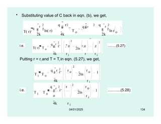 • Substituting value of C back in eqn. (b), we get,
T( r)
q
2k
g i ln( r)
g
q r

4k
T o
q r
q
g
o 4k
r
2 2 2 r
2
2k
g i ln r o
i.e.
T( r) T o
q r 2
2
2ln
r
2
g i 
r o o r
4k r i r r i
.........(5.27)
Putting r = ri and T = Ti in eqn. (5.27), we get,
T i T o
q g
r 2
r o
4k
r i
2
r o
r i
2ln 1
i 
i.e.
T i T o
q r
2 r
2
r o
r i
2ln
1
g i 
o
4k r i
............(5.28)
04/01/2025 134
 