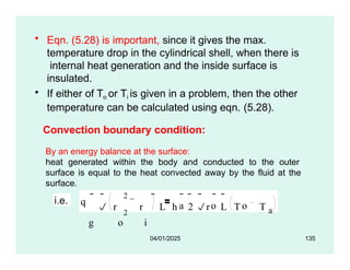 • Eqn. (5.28) is important, since it gives the max.
temperature drop in the cylindrical shell, when there is
internal heat generation and the inside surface is
insulated.
• If either of To or Ti is given in a problem, then the other
temperature can be calculated using eqn. (5.28).
Convection boundary condition:
By an energy balance at the surface:
heat generated within the body and conducted to the outer
surface is equal to the heat convected away by the fluid at the
surface.
i.e. q
2
2
g o i
 
a o o
 r r L h 2 r L T T a
     
04/01/2025 135
 