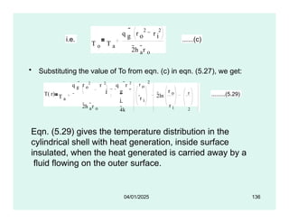 • Substituting the value of To from eqn. (c) in eqn. (5.27), we get:
i.e.
T o T a
q r r
g o i
2 2

2h a
r o
......(c)
T( r) T a
q g
 r o
2
r 2
i
2h a
r o
q r 2
g
i
4k

r o
2
r i
2ln
r o
r i
r
2
r i
.........(5.29)
Eqn. (5.29) gives the temperature distribution in the
cylindrical shell with heat generation, inside surface
insulated, when the heat generated is carried away by a
fluid flowing on the outer surface.
04/01/2025 136
 
