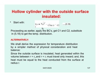 Hollow cylinder with the outside surface
insulated:
• Start with:
T( r
)
q g
r2
4k
C1ln( r) C2
.....(5.18)
Proceeding as earlier, apply the BC’s, get C1 and C2, substitute
in (5.18) to get the temp. distribution.
ALTERNATIVELY:
We shall derive the expression for temperature distribution
by a simpler method of physical consideration and heat
balance:
Since the outside surface is insulated, heat generated within the
volume between r = ro and r = r, must travel only inward; and, this
heat must be equal to the heat conducted from the surface at
radius r.
04/01/2025 137
 