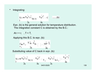 • Integrating:
T( r
)
q g
r o
2
2k
ln( r)
q g
r2
4k
C .......(b)
Eqn. (b) is the general solution for temperature distribution.
The integration constant C is obtained by the B.C.:
At r = ri , T = Ti
Applying this B.C. to eqn. (b):
2
r
2k
q
C T i
g o ln
r i
q r
2
g i
4k
Substituting value of C back in eqn. (b):
T( r
)
q g
r o
2
2k
ln( r)
q g
r2
4k
T i
q g
r o
2
2k
ln r i
q r
2

g i
4k
04/01/2025 139
 