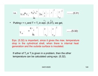 • Putting r = ro and T = To in eqn. (5.31), we get,
i.e.
T( r) T i
q g
r o
2
4k
2ln
r r
i
r i r o
2
r
r o
2
 ..........(5.31)
T o
r
r r
2 2
q
4k r i r o
.......(5.32)
Eqn. (5.32) is important, since it gives the max. temperature
drop in the cylindrical shell, when there is internal heat
generation and the outside surface is insulated.
If either of Toor Ti is given in a problem, then the other
temperature can be calculated using eqn. (5.32).
04/01/2025 140
 