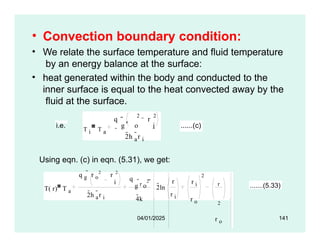 • Convection boundary condition:
• We relate the surface temperature and fluid temperature
by an energy balance at the surface:
• heat generated within the body and conducted to the
inner surface is equal to the heat convected away by the
fluid at the surface.
q r
2 2
 r
i.e. T i T a
g o i ......(c)
2h a
r i
Using eqn. (c) in eqn. (5.31), we get:
T( r) T a
q g
 r o
2
r 2
i
2h a
r i
q
g
r o
2
4k

2ln
r
r i
r i
r o
2
r
2
r o
.......(5.33)
04/01/2025 141
 