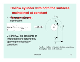 Hollow cylinder with both the surfaces
maintained at constant
temperatures:
• We have for temp.
distribution:
i
T To
rm
To
k, qg
Tm
T( r
)
q g
r2
4k
C1ln( r)
C2
.....(5.18)
Fig. 5.11 Hollow cylinder with heat generation,
losing heat from both surfaces
ri
ro
C1 and C2, the constants of
integration are obtained by
applying the boundary
conditions.
04/01/2025 142
 