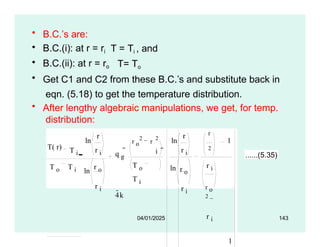 T = Ti , and
T= To
• B.C.’s are:
• B.C.(i): at r = ri
• B.C.(ii): at r = ro
• Get C1 and C2 from these B.C.’s and substitute back in
eqn. (5.18) to get the temperature distribution.
• After lengthy algebraic manipulations, we get, for temp.
distribution:
T( r) T i
ln
r
r i q g
4k

r o
2
r
2
i
T o
T i

ln
ln
r
r i
r o
r i
r
2
r i
r o
2
r i
1
T o T i ln
r o
r i
1
04/01/2025 143
......(5.35)
 
