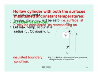 Hollow cylinder with both the surfaces
maintained at constant temperatures:
• ALTERNATIVE METHOD:
• Let max. temp. occur at a
radius rm . Obviously, rm
Ti To
rm
To
k, qg
Tm
lies in between ri and ro.
• Therefore, dT/dr at r = rm will be zero; i.e. surface at
rm may be considered as representing an
insulated boundary
condition.
Fig. 5.11 Hollow cylinder with heat generation,
losing heat from both surfaces
ri
ro
04/01/2025 144
 