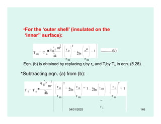 •For the ‘outer shell’ (insulated on the
‘inner’’ surface):
T m T o
q g
r
4k
2
o
r o
r m r m
2ln
r 1
2
m 
............(b)
Eqn. (b) is obtained by replacing ri by rm and Ti by Tm in eqn. (5.28).
•Subtracting eqn. (a) from (b):
T i T o
q g
r 2
m 
4k
r o
r m
2
2ln
r o
r m
1 2ln
r m
r i
r i
r m
2
1
04/01/2025 146
 