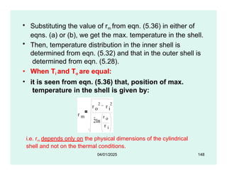 • Substituting the value of rm from eqn. (5.36) in either of
eqns. (a) or (b), we get the max. temperature in the shell.
• Then, temperature distribution in the inner shell is
determined from eqn. (5.32) and that in the outer shell is
determined from eqn. (5.28).
• When Ti and To are equal:
• it is seen from eqn. (5.36) that, position of max.
temperature in the shell is given by:
r m
r r
o i
2 2
2ln
r o
r i
i.e. rm depends only on the physical dimensions of the cylindrical
shell and not on the thermal conditions.
04/01/2025 148
 
