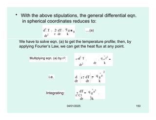 • With the above stipulations, the general differential eqn.
in spherical coordinates reduces to:
dr2
d2
T 2  dT
r dr k
q g
0 ....(a)
We have to solve eqn. (a) to get the temperature profile; then, by
applying Fourier’s Law, we can get the heat flux at any point.
Multiplying eqn. (a) by r2: d2
T
dT
q g
r2
r
2 2r0
dr2 dr k
i.e. r
dr dr
d 2  dT
2
q g
r
k
Integrating:
dT q g
r3
dr 3k
r
2 C1
04/01/2025 150
 