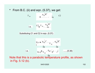 • From B.C. (ii) and eqn. (5.37), we get:
q g
R2
T w
6k
C2
i.e.
q g
R2
C2 T w
6k
Substituting C1 and C2 in eqn. (5.37):
T( r
)
q g
r2
6k
T w
q g
R2
6k
i.e.
T( r) T w
q g
6k
 R2
r2 .......(5.38)
04/01/2025 152
Note that this is a parabolic temperature profile, as shown
in Fig. 5.12 (b).
 