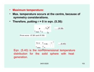 • Maximum temperature:
• Max. temperature occurs at the centre, because of
symmetry considerations.
• Therefore, putting r = 0 in eqn. (5.38):
q g
R2
T max T w 6k
.......(5.39)
From eqns. (5.38) and (5.39),
T( r) T w
T max
1
r
T w
R
2
.....(5.40)
04/01/2025 153
Eqn. (5.40) is the non-dimensional temperature
distribution for the solid sphere with heat
generation.
 