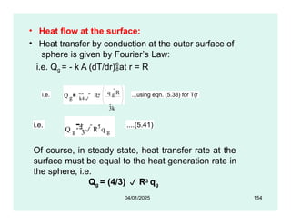 • Heat flow at the surface:
• Heat transfer by conduction at the outer surface of
sphere is given by Fourier’s Law:
i.e. Qg = - k A (dT/dr)at r = R
i.e. Q g R
k4 
q g
R
3k
2  ...using eqn. (5.38) for T(r
i.e.
3
Q g
4  R3 q g
....(5.41)
04/01/2025 154
Of course, in steady state, heat transfer rate at the
surface must be equal to the heat generation rate in
the sphere, i.e.
Qg = (4/3)  R3 qg
 